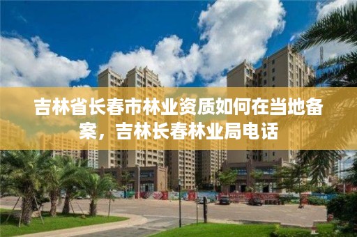 吉林省长春市林业资质如何在当地备案，吉林长春林业局电话