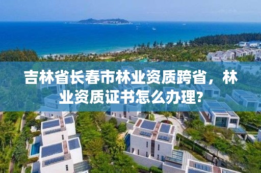 吉林省长春市林业资质跨省，林业资质证书怎么办理?