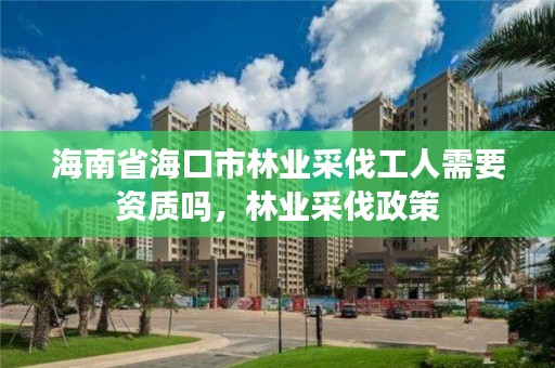 海南省海口市林业采伐工人需要资质吗，林业采伐政策