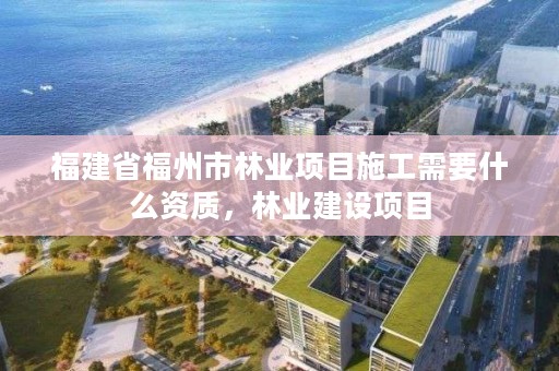 福建省福州市林业项目施工需要什么资质，林业建设项目