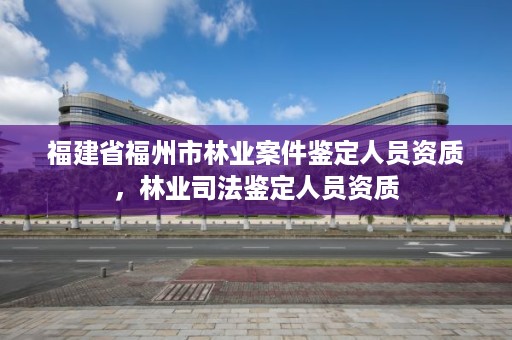 福建省福州市林业案件鉴定人员资质，林业司法鉴定人员资质