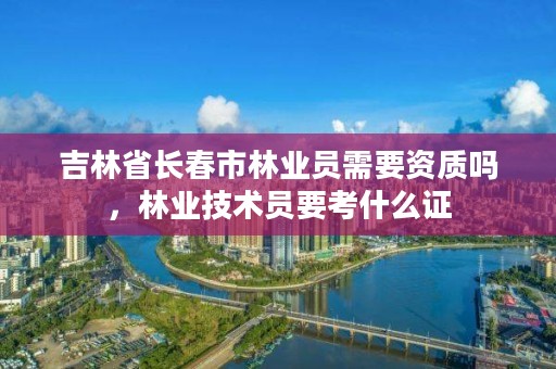 吉林省长春市林业员需要资质吗，林业技术员要考什么证