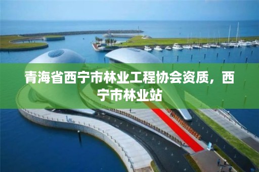 青海省西宁市林业工程协会资质，西宁市林业站