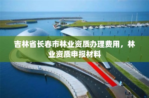 吉林省长春市林业资质办理费用，林业资质申报材料