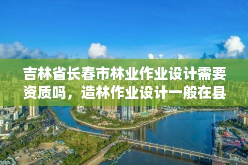 吉林省长春市林业作业设计需要资质吗，造林作业设计一般在县