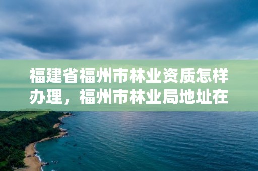 福建省福州市林业资质怎样办理，福州市林业局地址在哪?