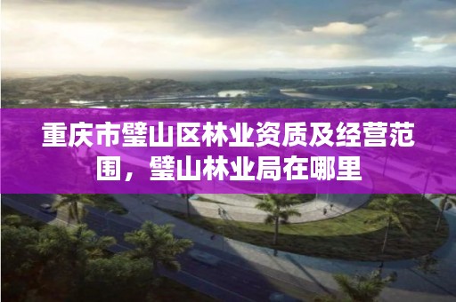 重庆市璧山区林业资质及经营范围，璧山林业局在哪里