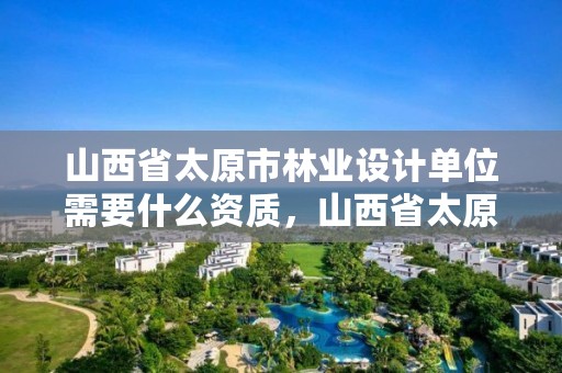 山西省太原市林业设计单位需要什么资质，山西省太原市林业设计单位需要什么资质证书