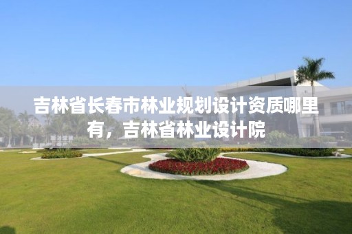 吉林省长春市林业规划设计资质哪里有，吉林省林业设计院