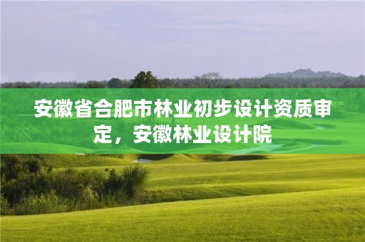 安徽省合肥市林业初步设计资质审定，安徽林业设计院