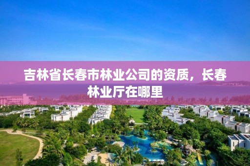 吉林省长春市林业公司的资质，长春林业厅在哪里