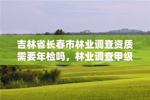 吉林省长春市林业调查资质需要年检吗，林业调查甲级资质