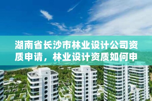 湖南省长沙市林业设计公司资质申请，林业设计资质如何申请