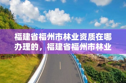 福建省福州市林业资质在哪办理的，福建省福州市林业资质在哪办理的手续