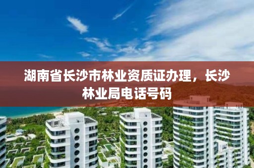 湖南省长沙市林业资质证办理，长沙林业局电话号码