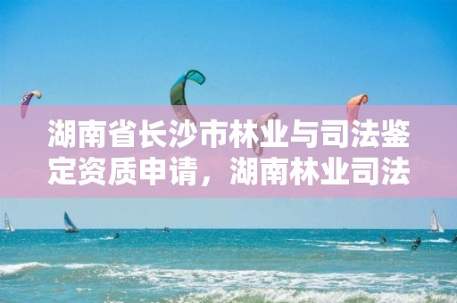 湖南省长沙市林业与司法鉴定资质申请，湖南林业司法鉴定中心