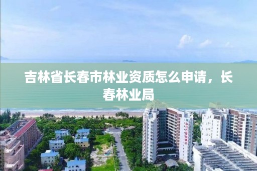 吉林省长春市林业资质怎么申请，长春林业局