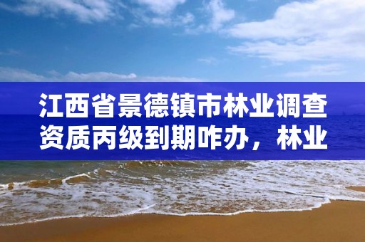 江西省景德镇市林业调查资质丙级到期咋办，林业调查丙级资质办理需要条件