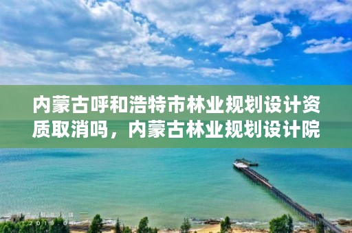 内蒙古呼和浩特市林业规划设计资质取消吗，内蒙古林业规划设计院