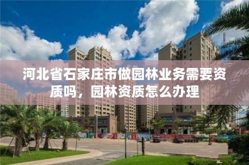 河北省石家庄市做园林业务需要资质吗，园林资质怎么办理