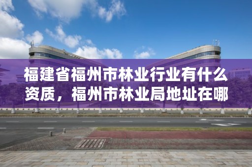 福建省福州市林业行业有什么资质，福州市林业局地址在哪?