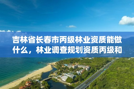 吉林省长春市丙级林业资质能做什么，林业调查规划资质丙级和乙级的区别