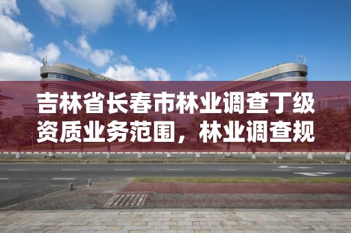 吉林省长春市林业调查丁级资质业务范围，林业调查规划丁级资质