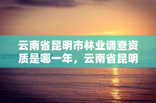 云南省昆明市林业调查资质是哪一年，云南省昆明市林业调查资质是哪一年取消的