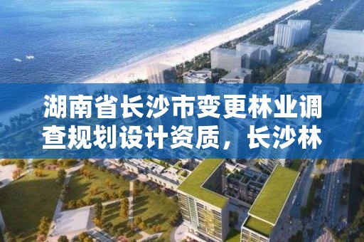 湖南省长沙市变更林业调查规划设计资质，长沙林业勘测设计院