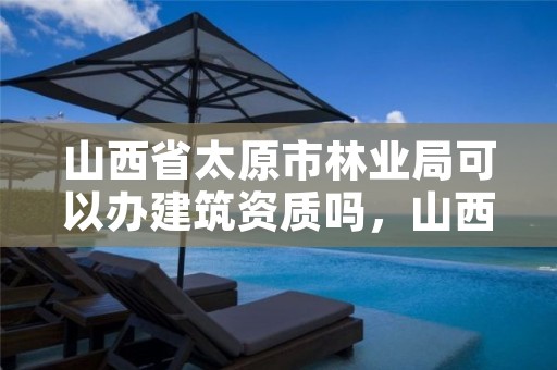 山西省太原市林业局可以办建筑资质吗，山西省太原市林业局可以办建筑资质吗现在