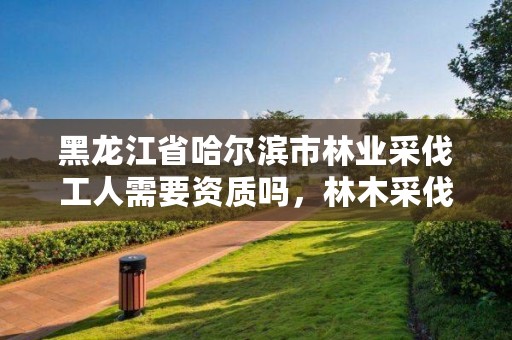 黑龙江省哈尔滨市林业采伐工人需要资质吗，林木采伐证收费标准