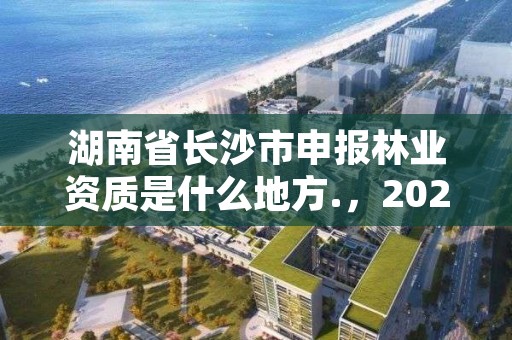 湖南省长沙市申报林业资质是什么地方.，2020年长沙林业局招聘公告