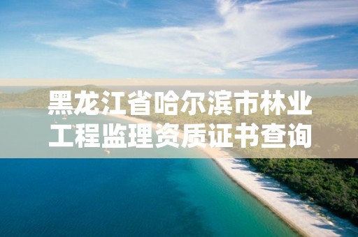 黑龙江省哈尔滨市林业工程监理资质证书查询，哈尔滨林业勘察设计院