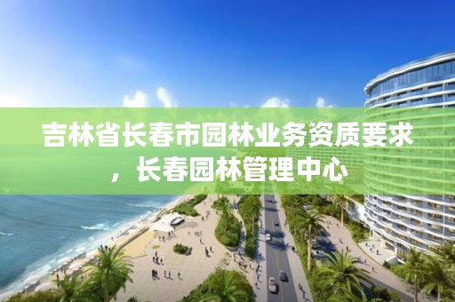 吉林省长春市园林业务资质要求，长春园林管理中心