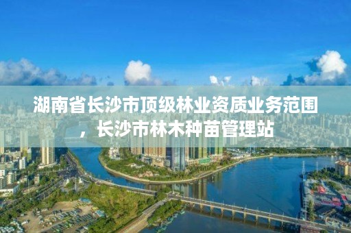 湖南省长沙市顶级林业资质业务范围，长沙市林木种苗管理站