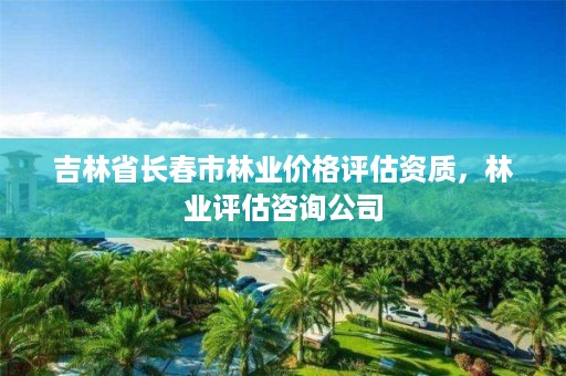 吉林省长春市林业价格评估资质，林业评估咨询公司