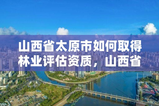 山西省太原市如何取得林业评估资质，山西省太原市如何取得林业评估资质呢