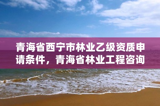 青海省西宁市林业乙级资质申请条件，青海省林业工程咨询中心是什么性质的单位