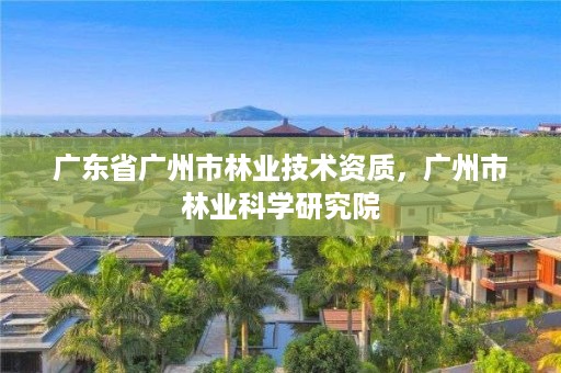 广东省广州市林业技术资质，广州市林业科学研究院