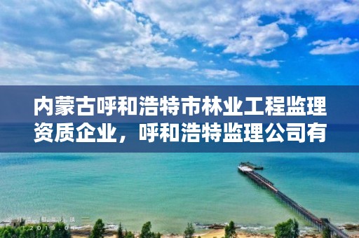 内蒙古呼和浩特市林业工程监理资质企业，呼和浩特监理公司有哪些