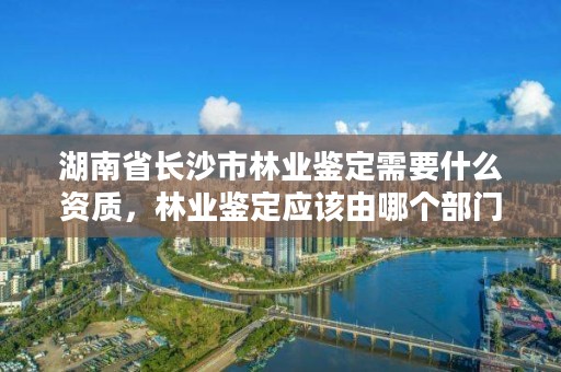 湖南省长沙市林业鉴定需要什么资质，林业鉴定应该由哪个部门负责