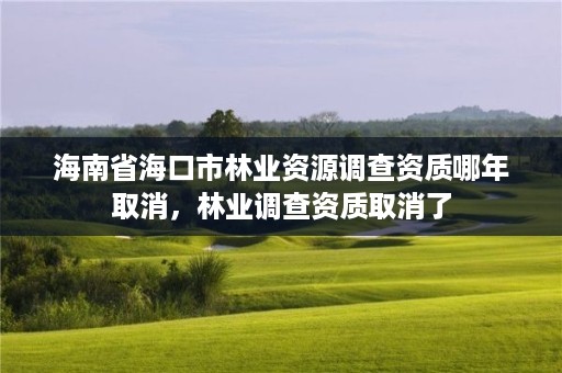 海南省海口市林业资源调查资质哪年取消，林业调查资质取消了