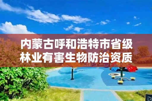 内蒙古呼和浩特市省级林业有害生物防治资质，林业有害生物防治资质管理工作通知