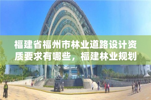 福建省福州市林业道路设计资质要求有哪些，福建林业规划设计院