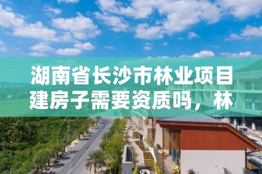 湖南省长沙市林业项目建房子需要资质吗，林地建房需要哪个部门批准