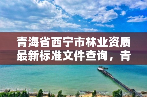 青海省西宁市林业资质最新标准文件查询，青海省林业工程咨询有限公司