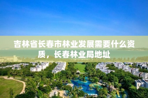 吉林省长春市林业发展需要什么资质，长春林业局地址