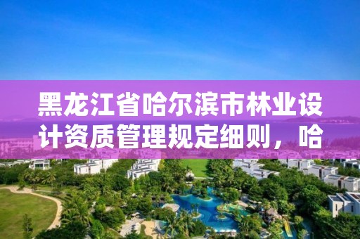 黑龙江省哈尔滨市林业设计资质管理规定细则，哈尔滨市林业设计院