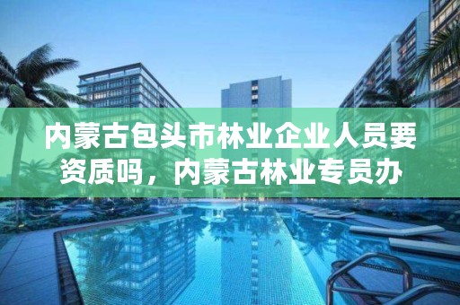 内蒙古包头市林业企业人员要资质吗，内蒙古林业专员办