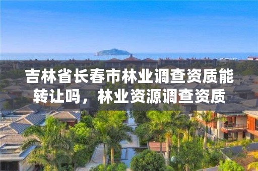 吉林省长春市林业调查资质能转让吗，林业资源调查资质